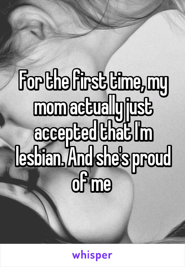 For the first time, my mom actually just accepted that I'm lesbian. And she's proud of me 