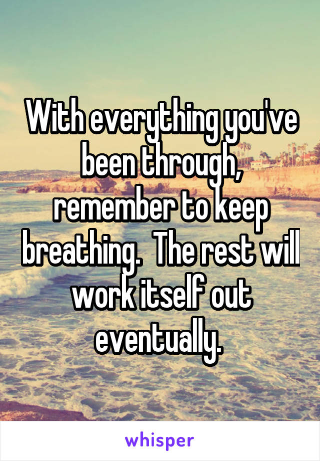 With everything you've been through, remember to keep breathing.  The rest will work itself out eventually. 