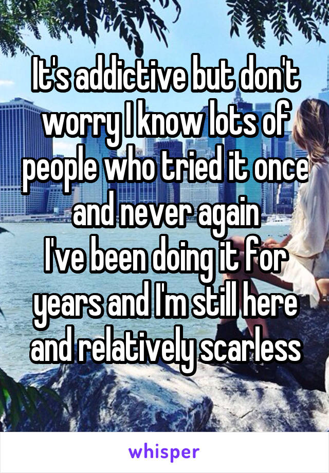 It's addictive but don't worry I know lots of people who tried it once and never again
I've been doing it for years and I'm still here and relatively scarless
