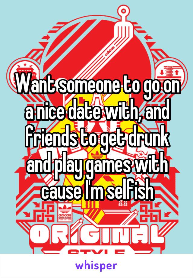 Want someone to go on a nice date with, and friends to get drunk and play games with cause I'm selfish