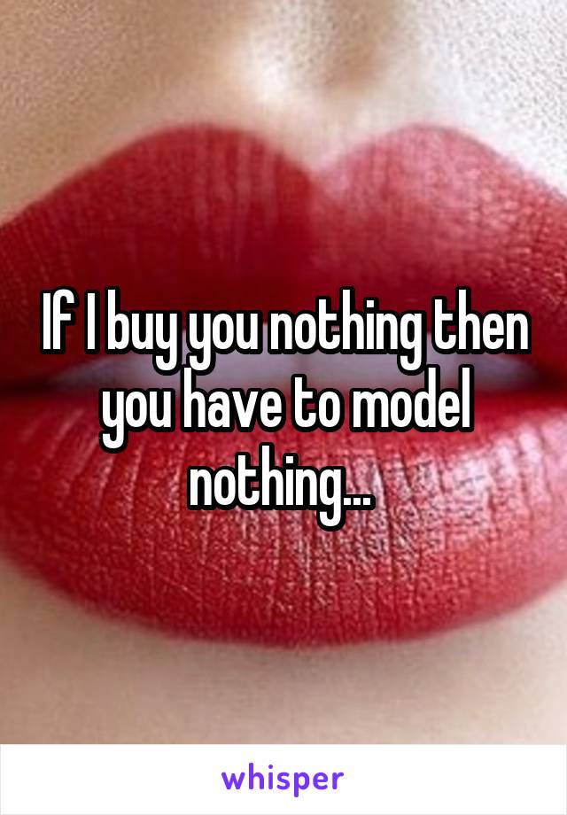 If I buy you nothing then you have to model nothing... 