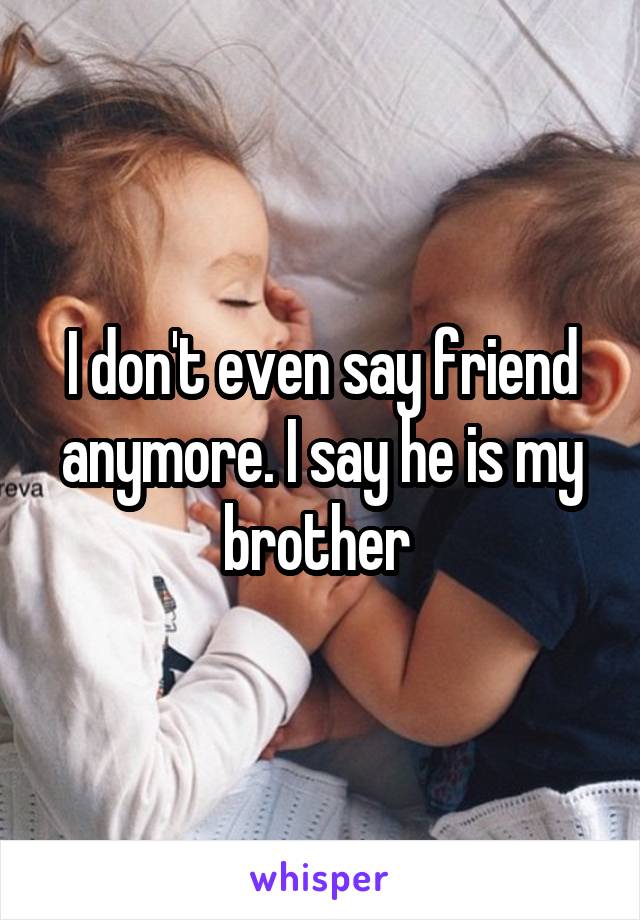 I don't even say friend anymore. I say he is my brother 