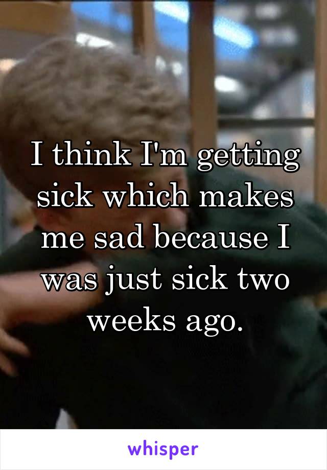 I think I'm getting sick which makes me sad because I was just sick two weeks ago.