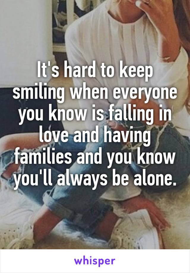 It's hard to keep smiling when everyone you know is falling in love and having families and you know you'll always be alone. 