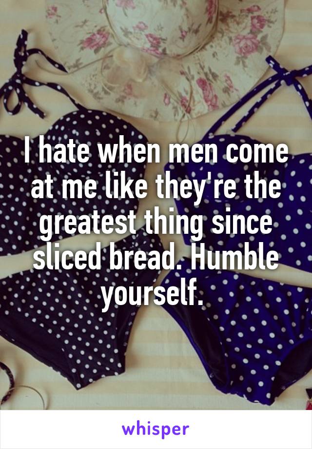 I hate when men come at me like they're the greatest thing since sliced bread. Humble yourself. 