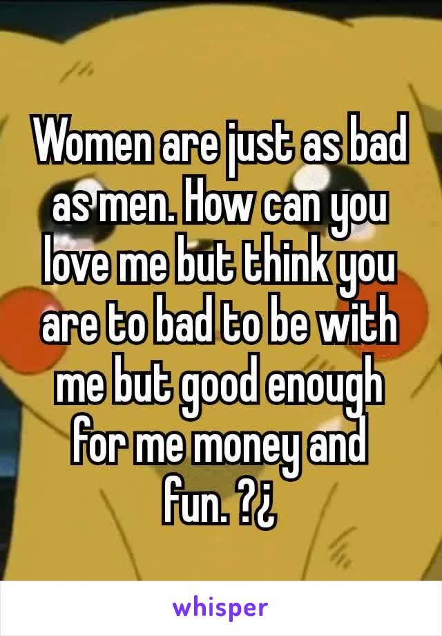 Women are just as bad as men. How can you love me but think you are to bad to be with me but good enough for me money and fun. ?¿