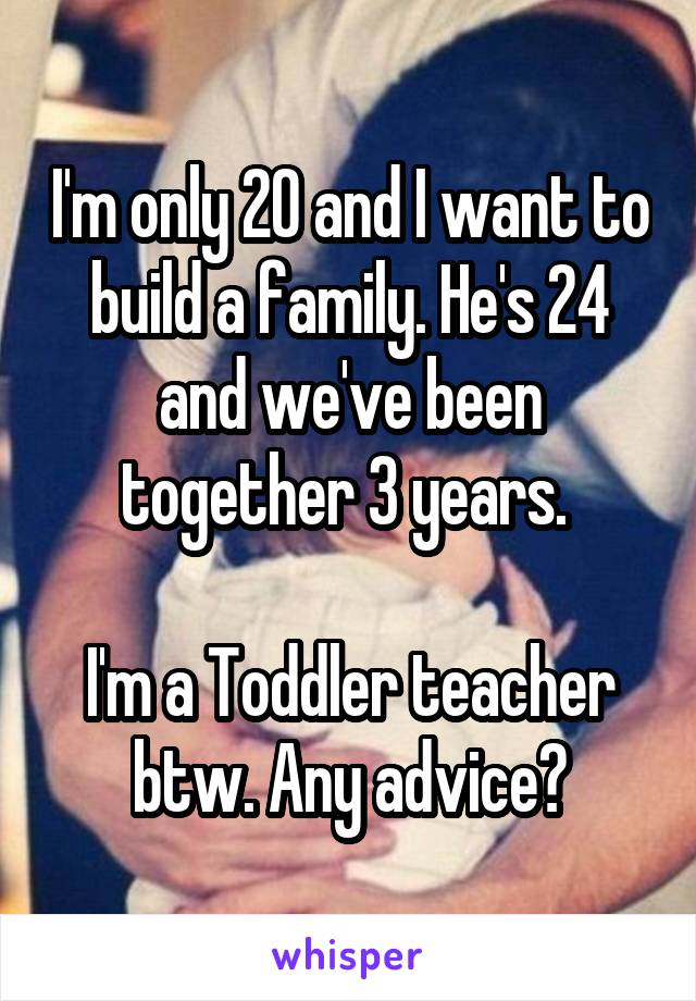 I'm only 20 and I want to build a family. He's 24 and we've been together 3 years. 

I'm a Toddler teacher btw. Any advice?