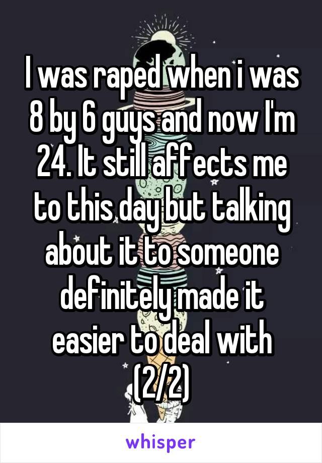 I was raped when i was 8 by 6 guys and now I'm 24. It still affects me to this day but talking about it to someone definitely made it easier to deal with (2/2)