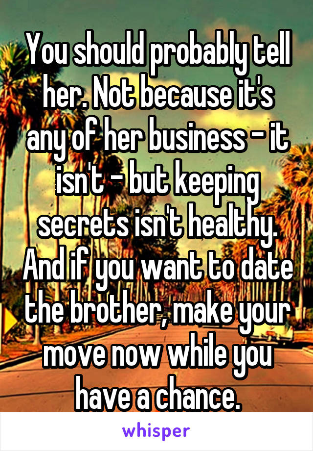 You should probably tell her. Not because it's any of her business - it isn't - but keeping secrets isn't healthy. And if you want to date the brother, make your move now while you have a chance.