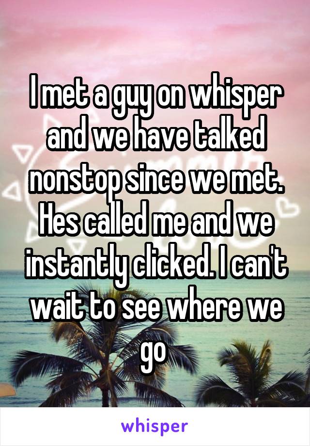 I met a guy on whisper and we have talked nonstop since we met. Hes called me and we instantly clicked. I can't wait to see where we go 
