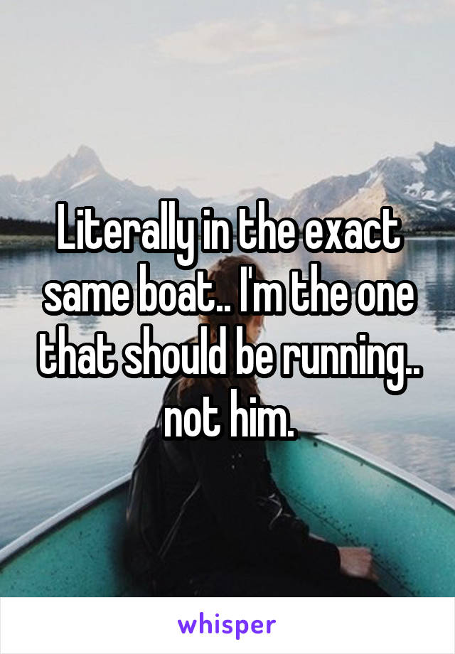 Literally in the exact same boat.. I'm the one that should be running.. not him.