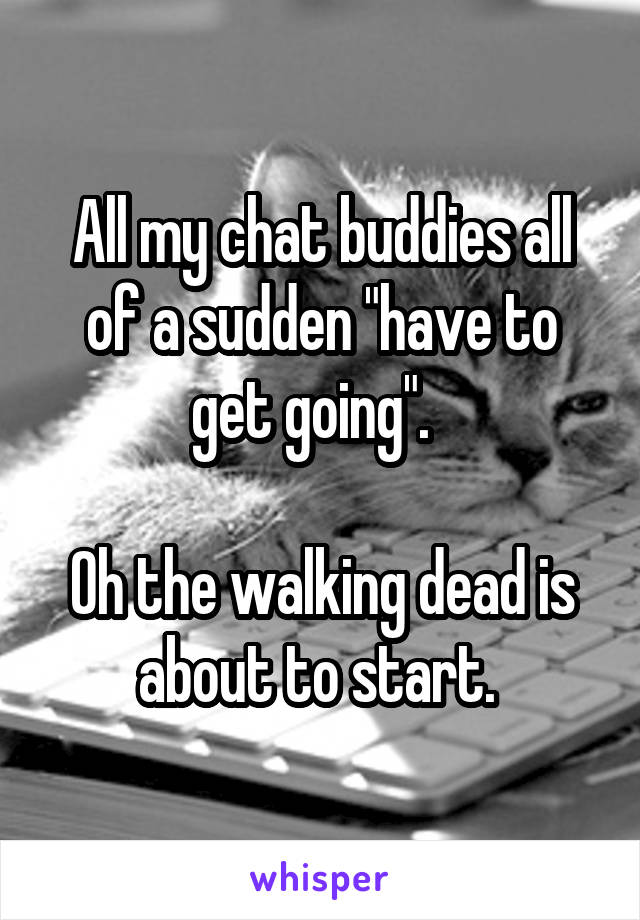All my chat buddies all of a sudden "have to get going".  

Oh the walking dead is about to start. 