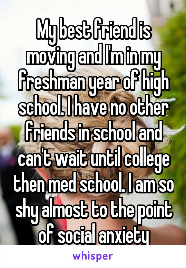 My best friend is moving and I'm in my freshman year of high school. I have no other friends in school and can't wait until college then med school. I am so shy almost to the point of social anxiety