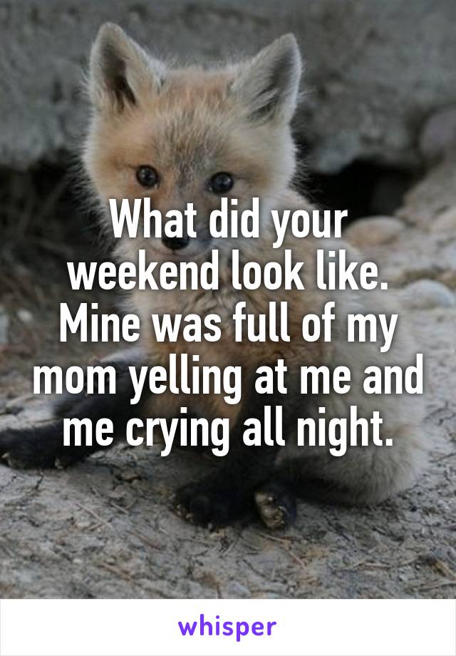 What did your weekend look like. Mine was full of my mom yelling at me and me crying all night.