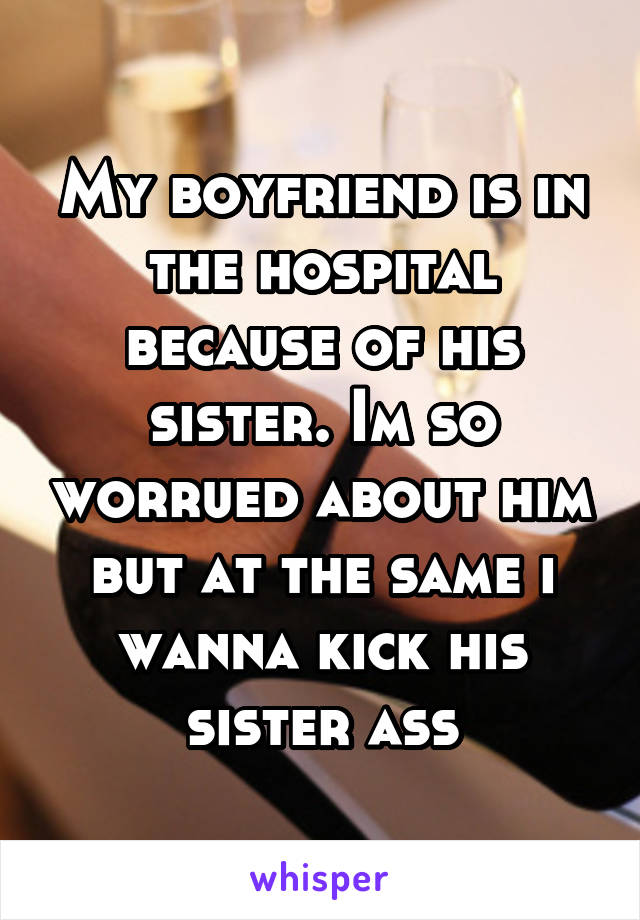 My boyfriend is in the hospital because of his sister. Im so worrued about him but at the same i wanna kick his sister ass