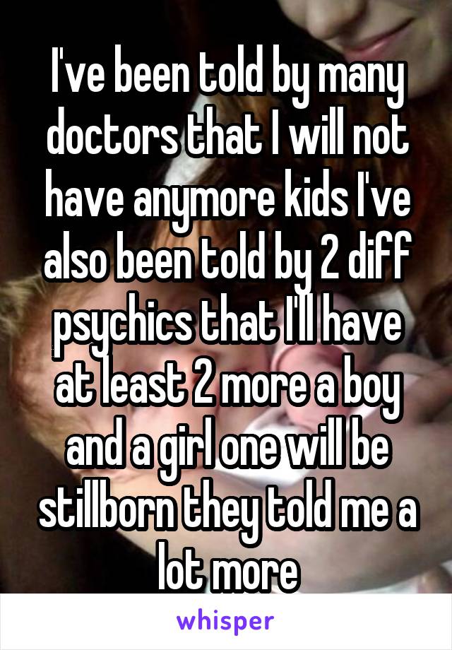 I've been told by many doctors that I will not have anymore kids I've also been told by 2 diff psychics that I'll have at least 2 more a boy and a girl one will be stillborn they told me a lot more