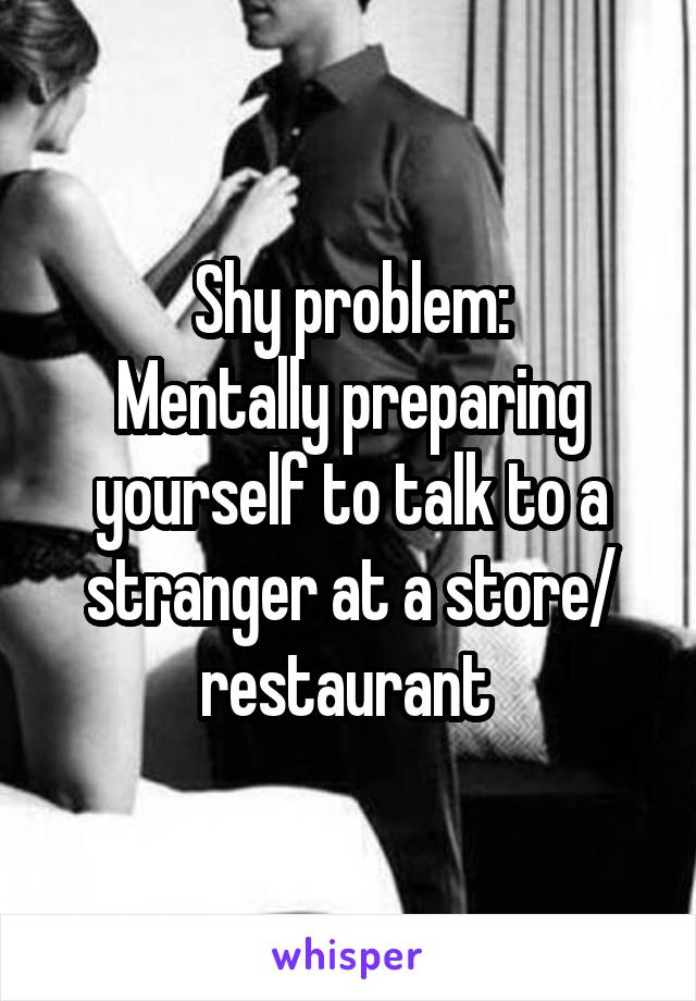 Shy problem:
Mentally preparing yourself to talk to a stranger at a store/ restaurant 