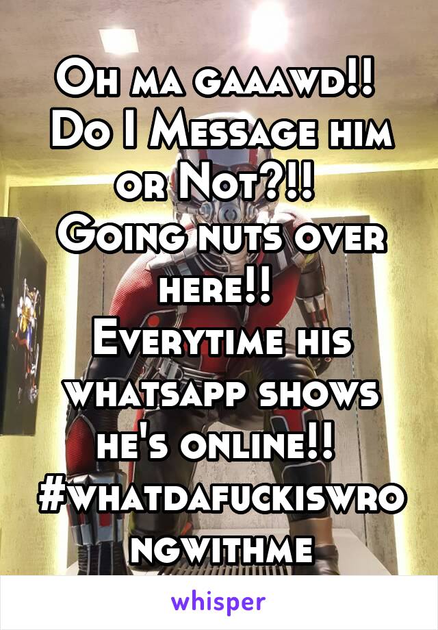 Oh ma gaaawd!! 
Do I Message him
or Not?!! 
Going nuts over here!! 
Everytime his whatsapp shows he's online!! 
#whatdafuckiswrongwithme