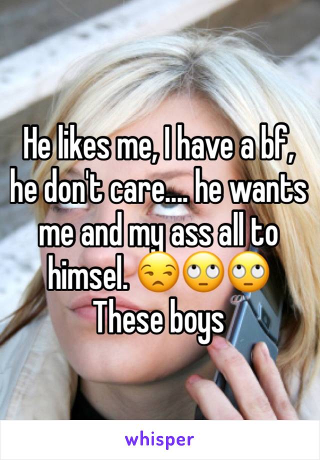 He likes me, I have a bf, he don't care.... he wants me and my ass all to himsel. 😒🙄🙄
These boys