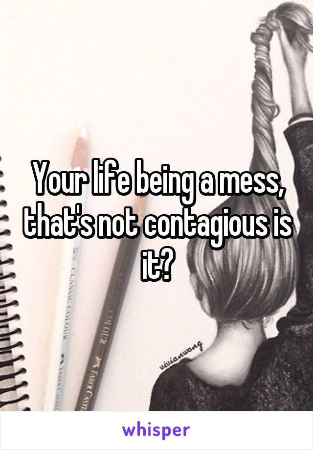 Your life being a mess, that's not contagious is it?
