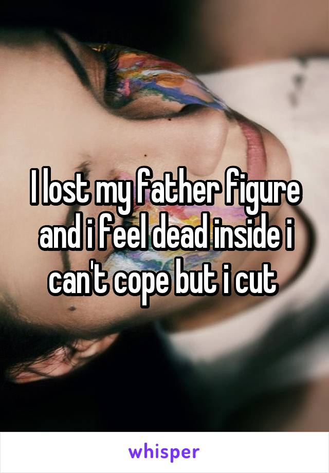 I lost my father figure and i feel dead inside i can't cope but i cut 