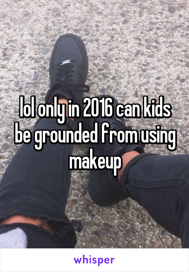 lol only in 2016 can kids be grounded from using makeup