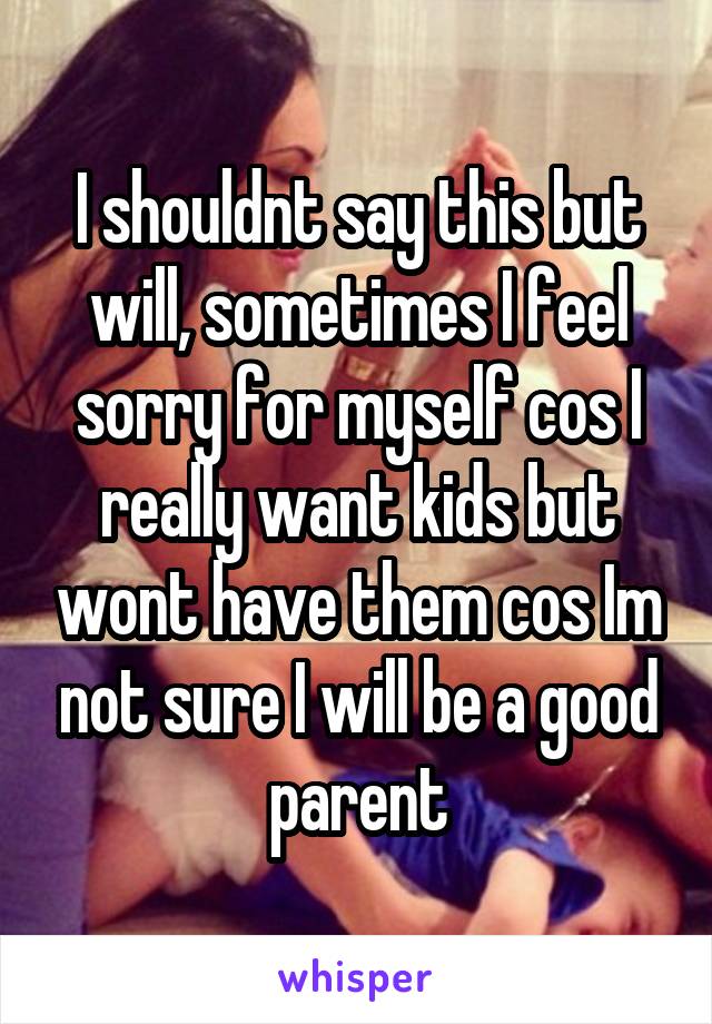 I shouldnt say this but will, sometimes I feel sorry for myself cos I really want kids but wont have them cos Im not sure I will be a good parent