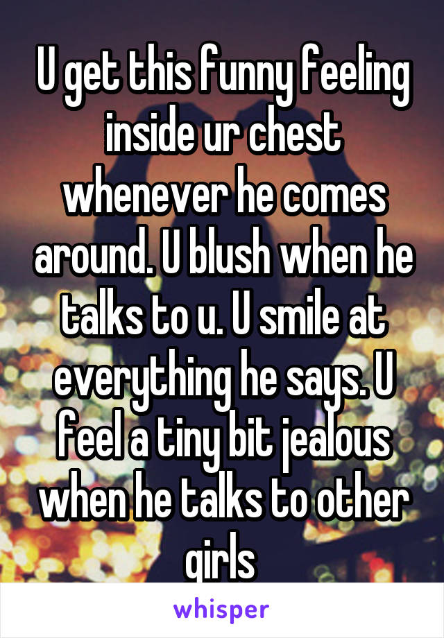 U get this funny feeling inside ur chest whenever he comes around. U blush when he talks to u. U smile at everything he says. U feel a tiny bit jealous when he talks to other girls 