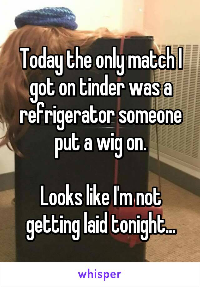 Today the only match I got on tinder was a refrigerator someone put a wig on.

Looks like I'm not getting laid tonight...