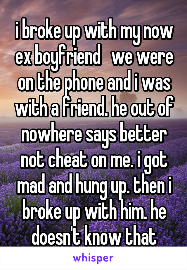 i broke up with my now ex boyfriend   we were on the phone and i was with a friend. he out of nowhere says better not cheat on me. i got mad and hung up. then i broke up with him. he doesn't know that