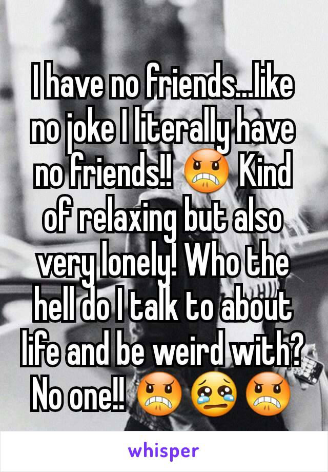 I have no friends...like no joke I literally have no friends!! 😠 Kind of relaxing but also very lonely! Who the hell do I talk to about life and be weird with? No one!! 😠😢😠