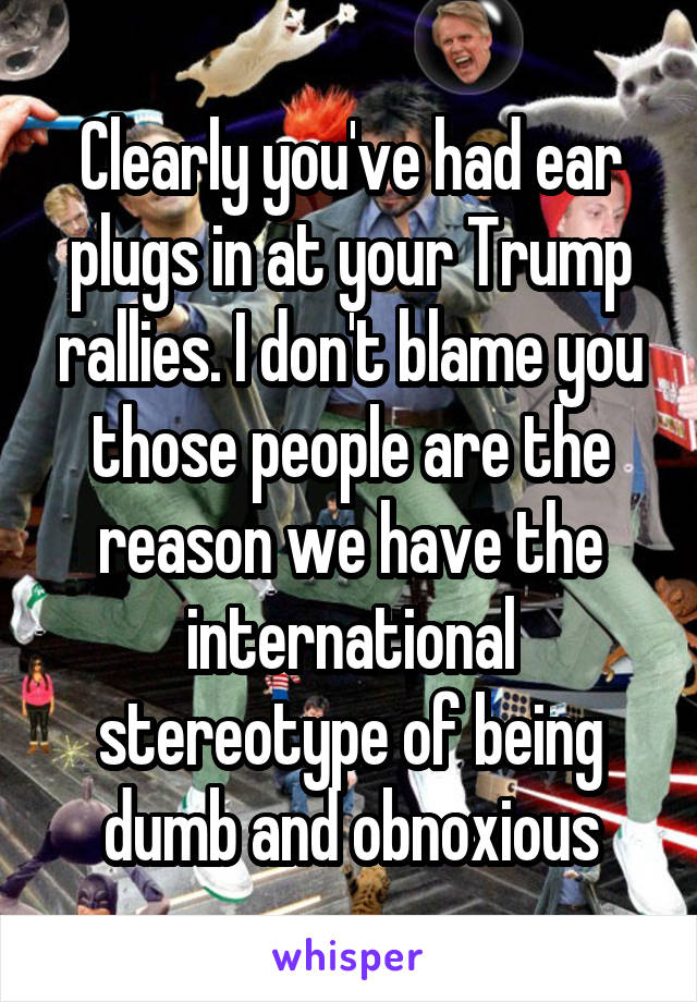 Clearly you've had ear plugs in at your Trump rallies. I don't blame you those people are the reason we have the international stereotype of being dumb and obnoxious