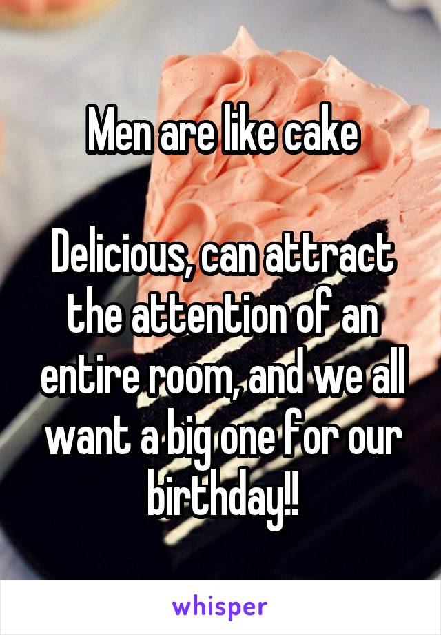 Men are like cake

Delicious, can attract the attention of an entire room, and we all want a big one for our birthday!!