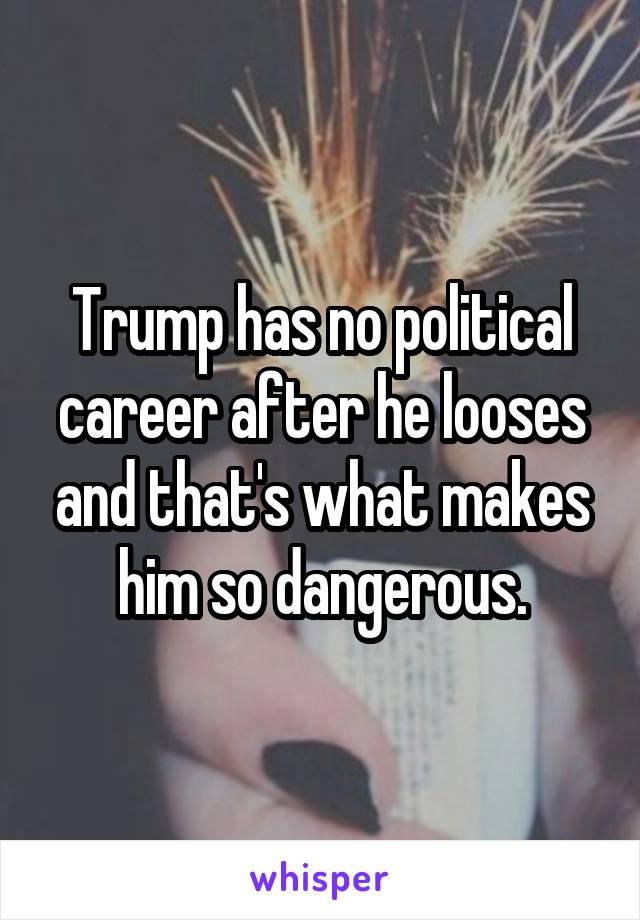 Trump has no political career after he looses and that's what makes him so dangerous.