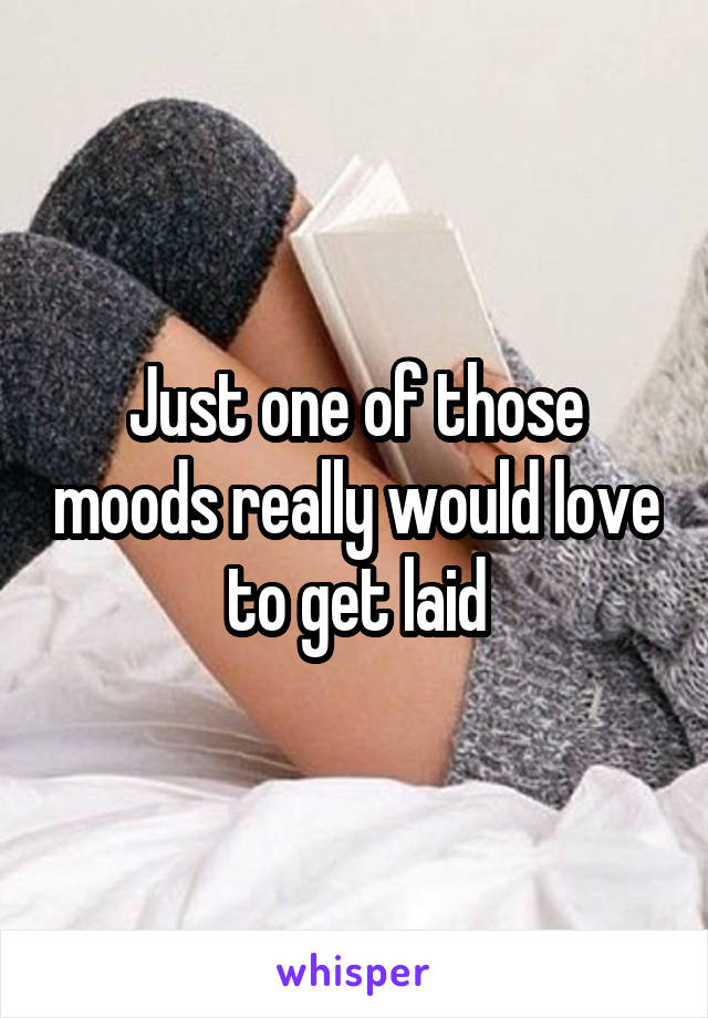 Just one of those moods really would love to get laid