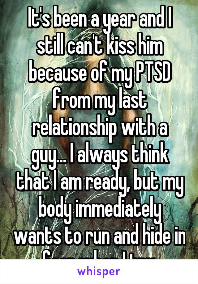 It's been a year and I still can't kiss him because of my PTSD from my last relationship with a guy... I always think that I am ready, but my body immediately wants to run and hide in fear when I try.