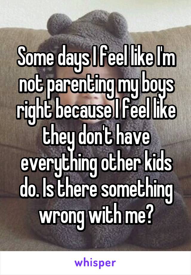Some days I feel like I'm not parenting my boys right because I feel like they don't have everything other kids do. Is there something wrong with me?