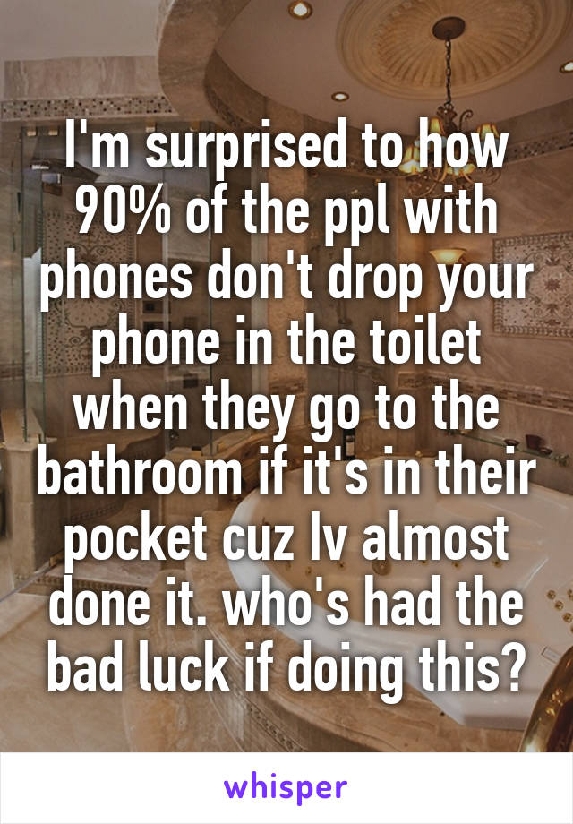 I'm surprised to how 90% of the ppl with phones don't drop your phone in the toilet when they go to the bathroom if it's in their pocket cuz Iv almost done it. who's had the bad luck if doing this?