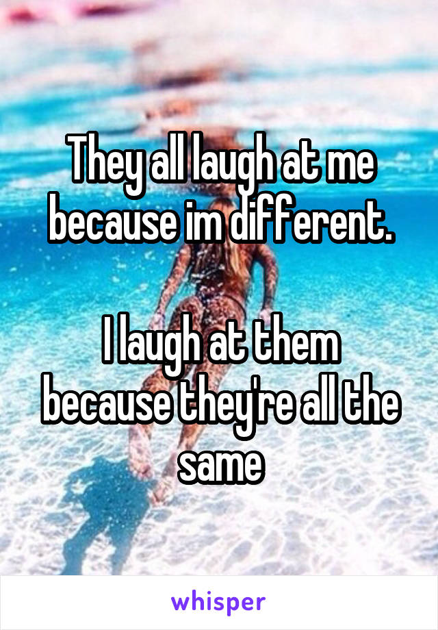 They all laugh at me because im different.

I laugh at them because they're all the same