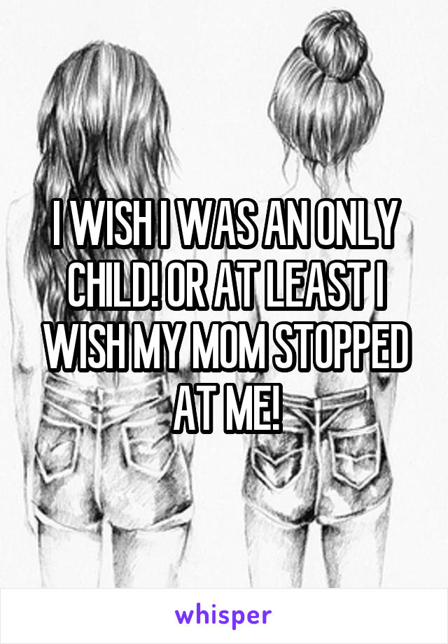 I WISH I WAS AN ONLY CHILD! OR AT LEAST I WISH MY MOM STOPPED AT ME!
