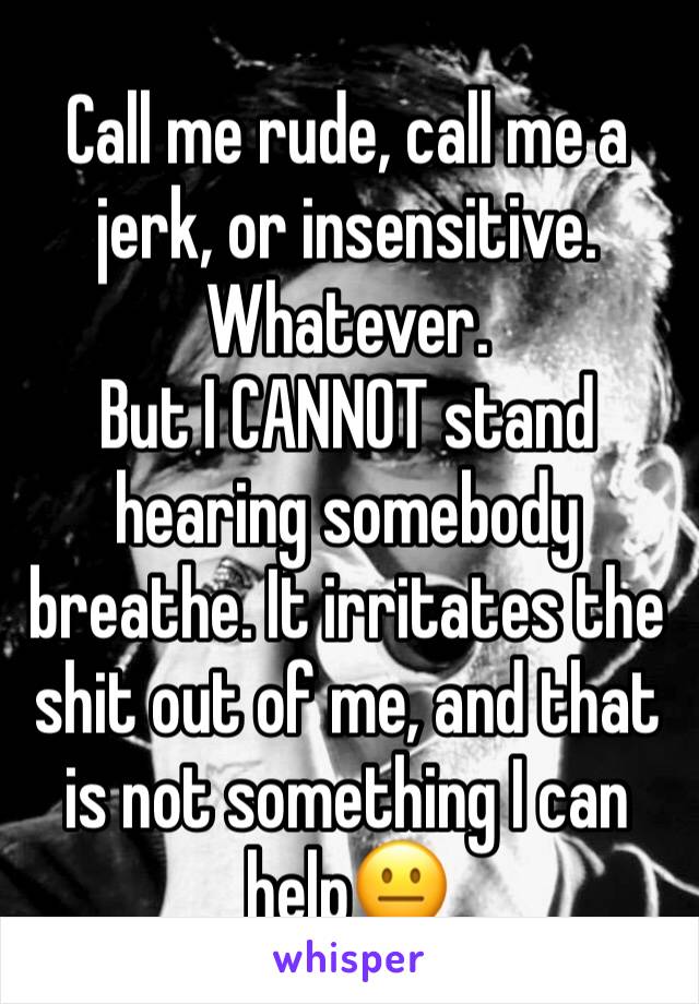 Call me rude, call me a jerk, or insensitive. Whatever. 
But I CANNOT stand hearing somebody breathe. It irritates the shit out of me, and that is not something I can help😐 