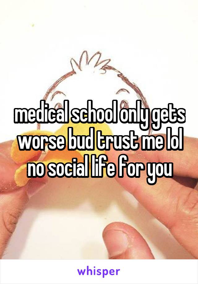 medical school only gets worse bud trust me lol no social life for you