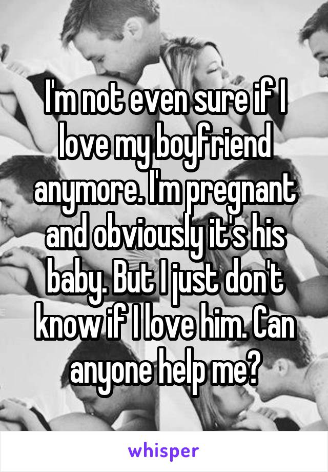 I'm not even sure if I love my boyfriend anymore. I'm pregnant and obviously it's his baby. But I just don't know if I love him. Can anyone help me?