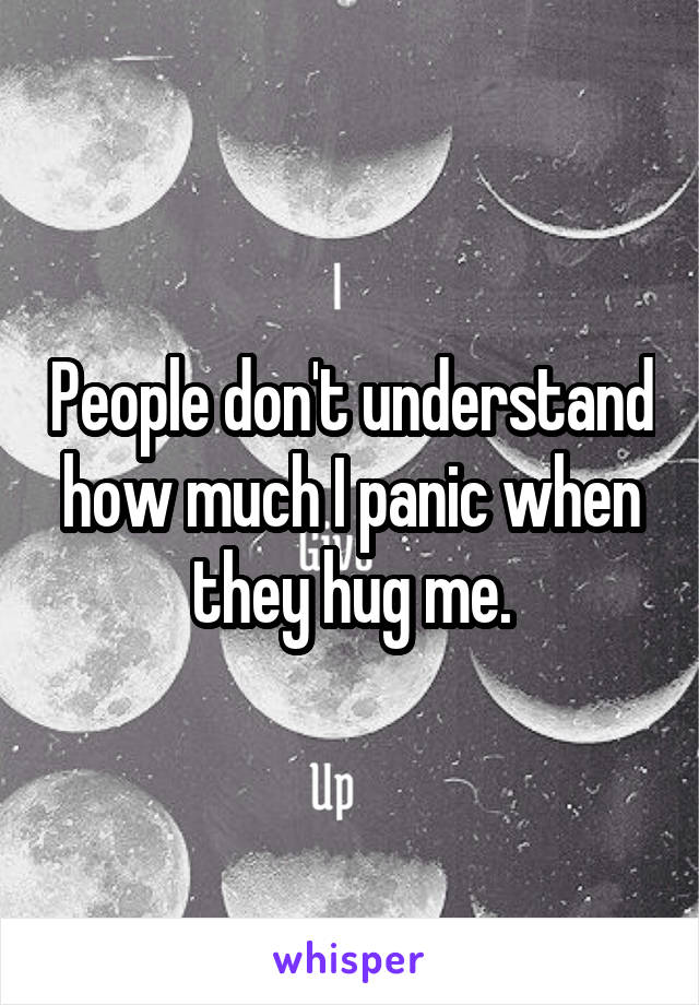 People don't understand how much I panic when they hug me.