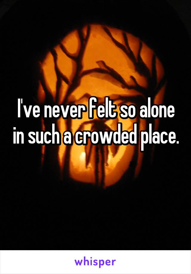 I've never felt so alone in such a crowded place. 