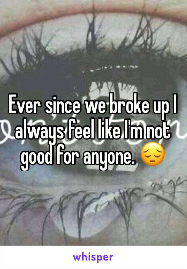 Ever since we broke up I always feel like I'm not good for anyone. 😔