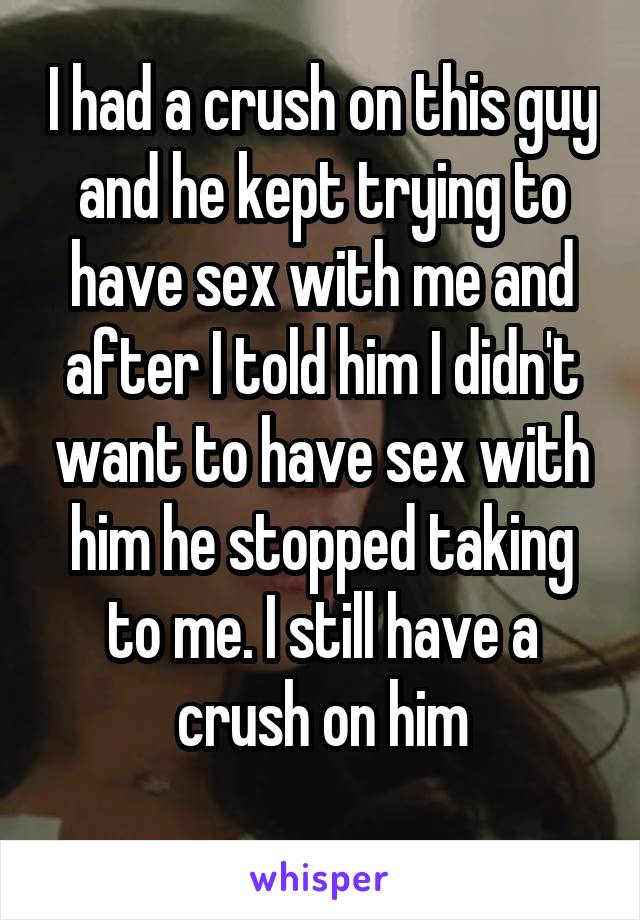 I had a crush on this guy and he kept trying to have sex with me and after I told him I didn't want to have sex with him he stopped taking to me. I still have a crush on him
