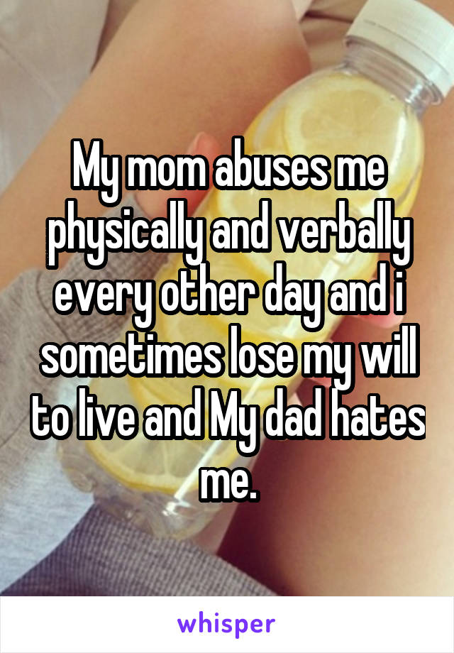 My mom abuses me physically and verbally every other day and i sometimes lose my will to live and My dad hates me.