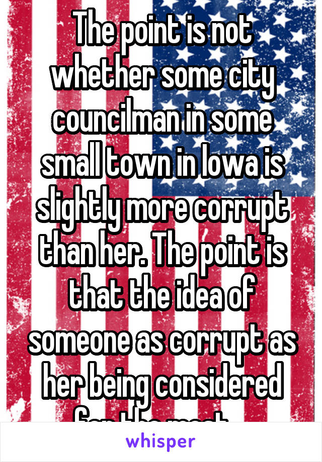 The point is not whether some city councilman in some small town in Iowa is slightly more corrupt than her. The point is that the idea of someone as corrupt as her being considered for the most....