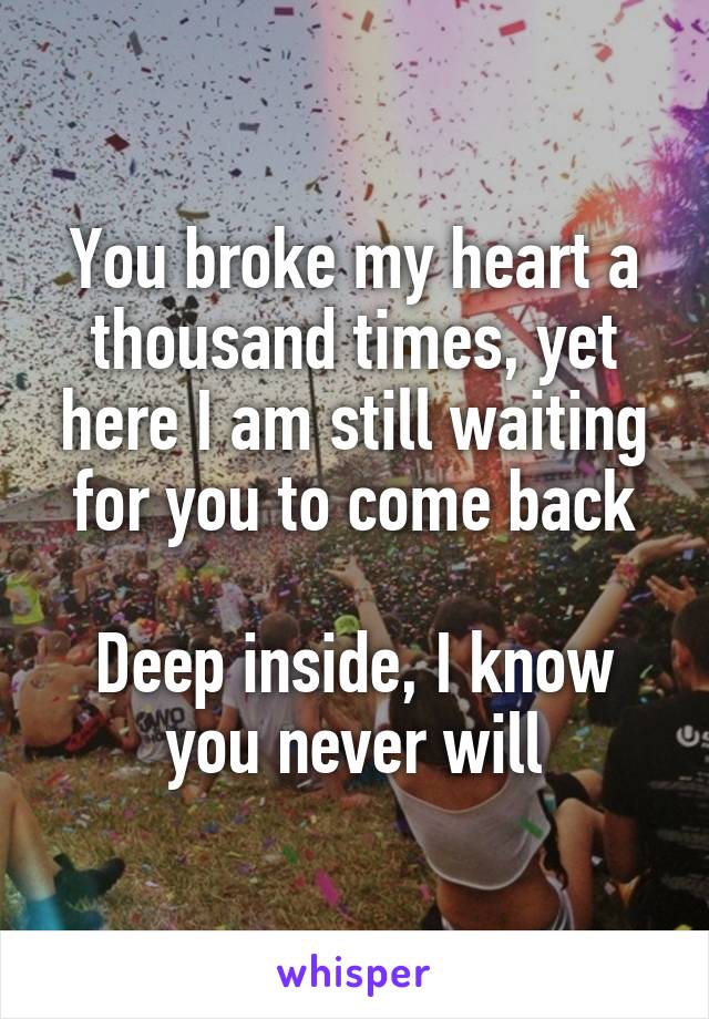 You broke my heart a thousand times, yet here I am still waiting for you to come back

Deep inside, I know you never will